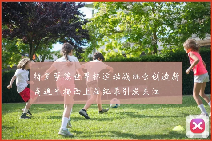 特罗萨德世界杯运动战机会创造新高追平梅西上届纪录引发关注