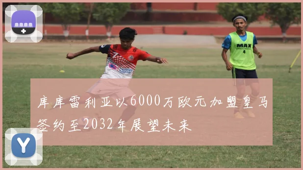库库雷利亚以6000万欧元加盟皇马签约至2032年展望未来