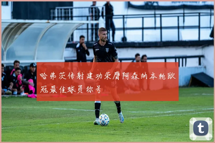 哈弗茨传射建功荣膺阿森纳本轮欧冠最佳球员称号