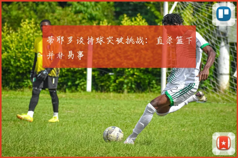 蒂耶罗谈持球突破挑战：直杀篮下并非易事