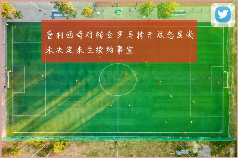 普利西奇对转会罗马持开放态度尚未决定米兰续约事宜