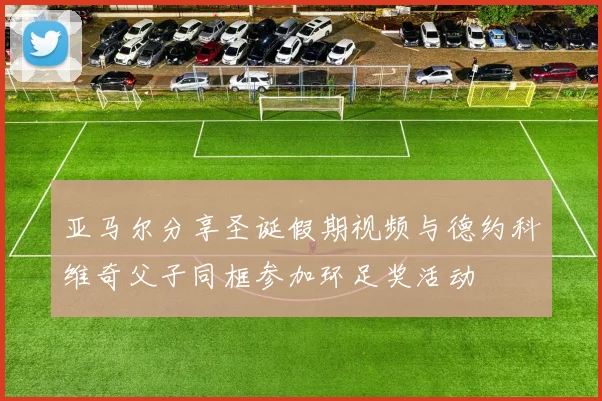 亚马尔分享圣诞假期视频与德约科维奇父子同框参加环足奖活动