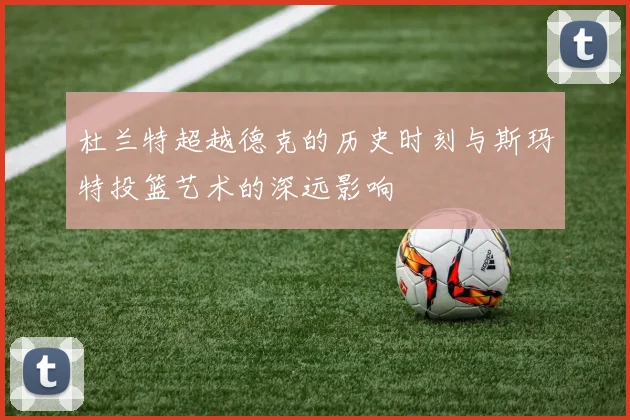 杜兰特超越德克的历史时刻与斯玛特投篮艺术的深远影响