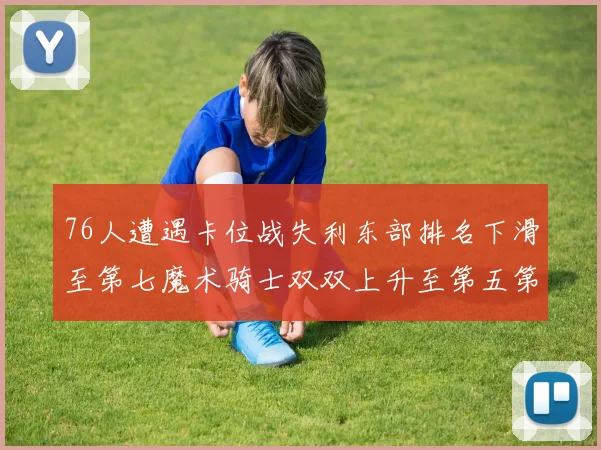 76人遭遇卡位战失利东部排名下滑至第七魔术骑士双双上升至第五第六位