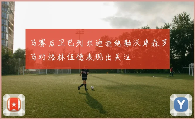 马赛后卫巴列尔迪拒绝勒沃库森罗马对格林伍德表现出关注
