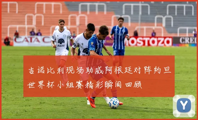 吉诺比利现场助威阿根廷对阵约旦世界杯小组赛精彩瞬间回顾