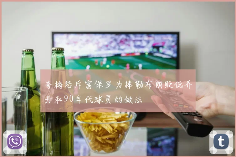 夸梅怒斥富保罗为捧勒布朗贬低乔丹和90年代球员的做法