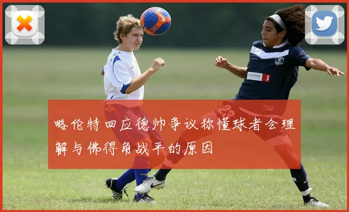 略伦特回应德帅争议称懂球者会理解与佛得角战平的原因