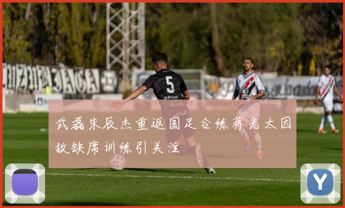 武磊朱辰杰重返国足合练蒋光太因故缺席训练引关注