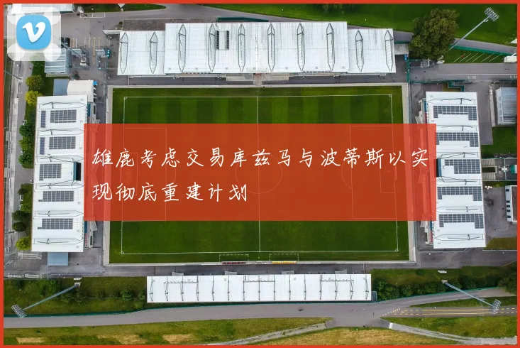 雄鹿考虑交易库兹马与波蒂斯以实现彻底重建计划